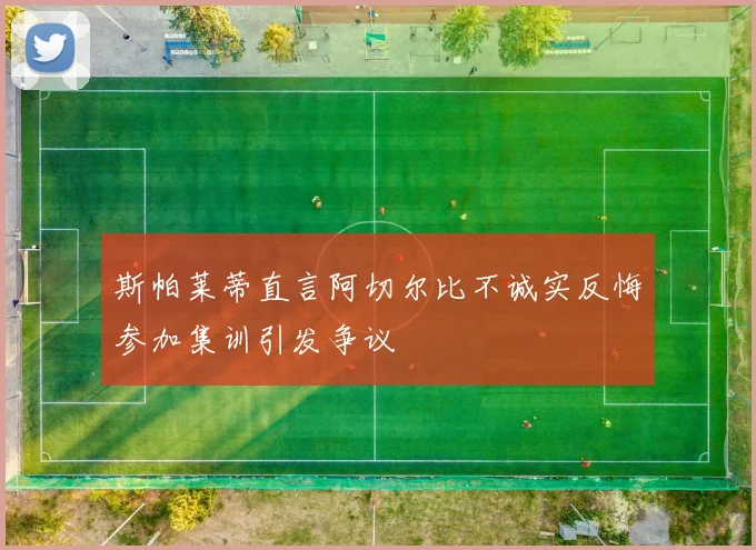 斯帕莱蒂直言阿切尔比不诚实反悔参加集训引发争议