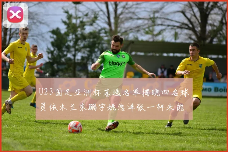 U23国足亚洲杯落选名单揭晓四名球员依木兰朱鹏宇姚浩洋张一轩未能入选