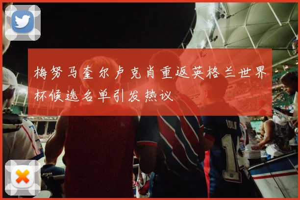 梅努马奎尔卢克肖重返英格兰世界杯候选名单引发热议