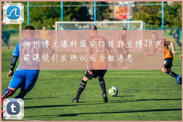 梅州博主爆料国安门将郭全博28岁前退役引发热议或为假消息