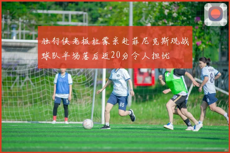 独行侠老板杜蒙亲赴菲尼克斯观战球队半场落后近20分令人担忧