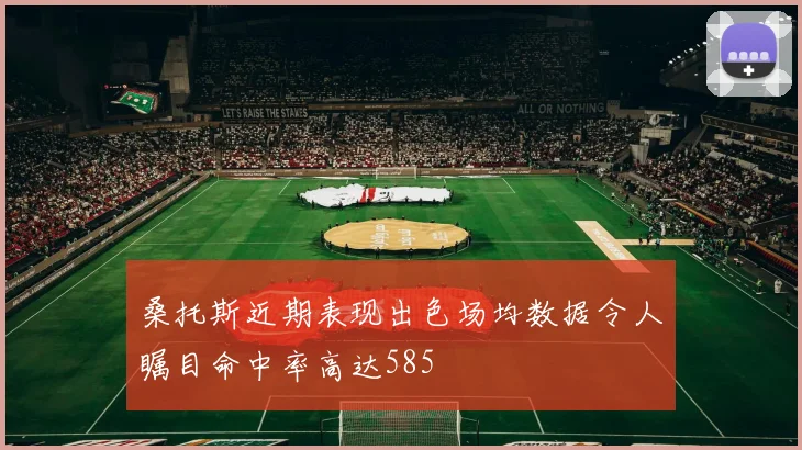 桑托斯近期表现出色场均数据令人瞩目命中率高达585