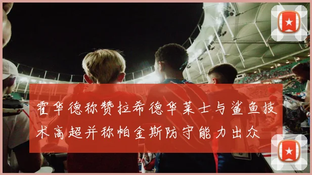 霍华德称赞拉希德华莱士与鲨鱼技术高超并称帕金斯防守能力出众