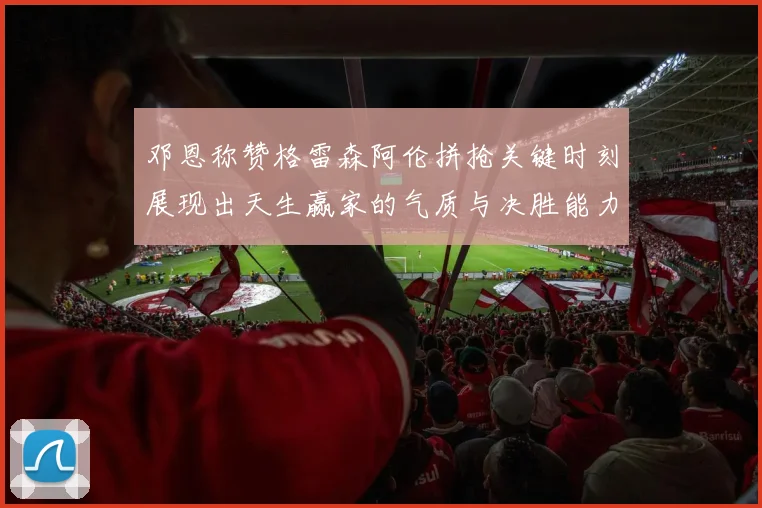 邓恩称赞格雷森阿伦拼抢关键时刻展现出天生赢家的气质与决胜能力
