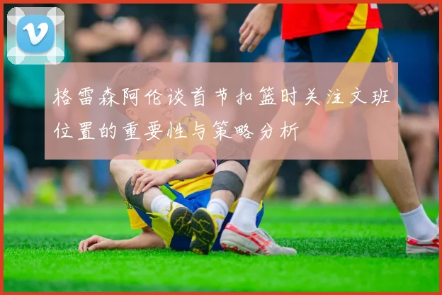 格雷森阿伦谈首节扣篮时关注文班位置的重要性与策略分析