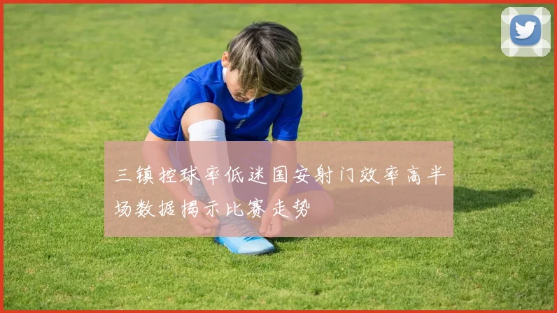 三镇控球率低迷国安射门效率高半场数据揭示比赛走势