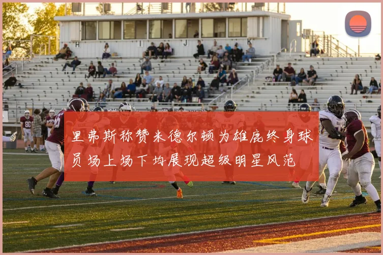 里弗斯称赞米德尔顿为雄鹿终身球员场上场下均展现超级明星风范