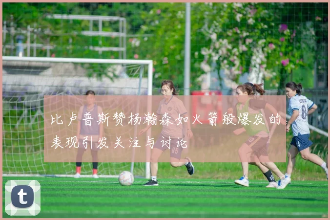 比卢普斯赞杨瀚森如火箭般爆发的表现引发关注与讨论