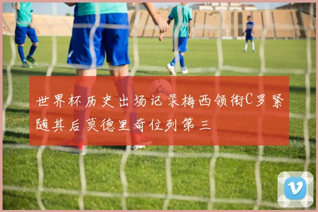 世界杯历史出场记录梅西领衔C罗紧随其后莫德里奇位列第三