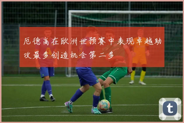 厄德高在欧洲世预赛中表现卓越助攻最多创造机会第二多