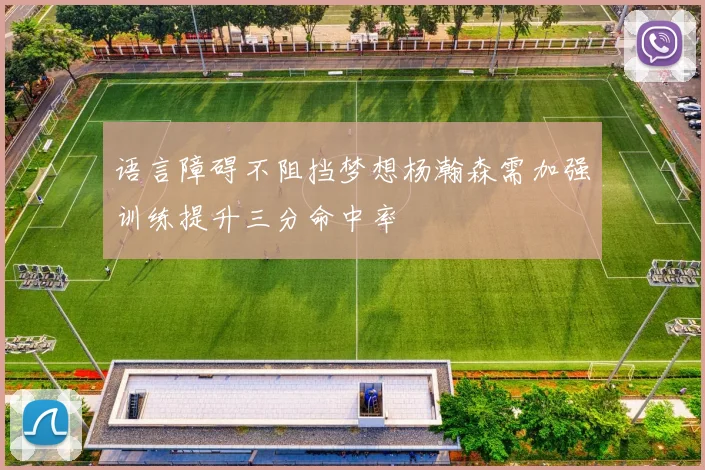 语言障碍不阻挡梦想杨瀚森需加强训练提升三分命中率