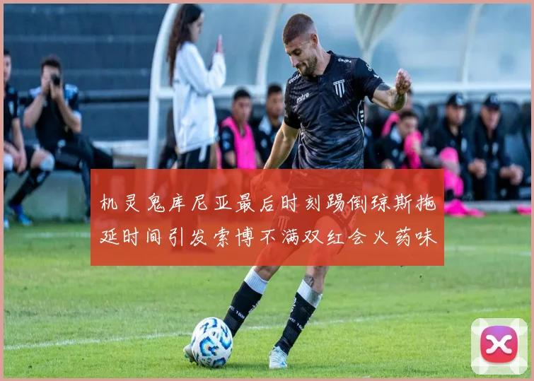 机灵鬼库尼亚最后时刻踢倒琼斯拖延时间引发索博不满双红会火药味十足