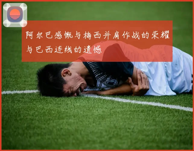 阿尔巴感慨与梅西并肩作战的荣耀与巴西连线的遗憾