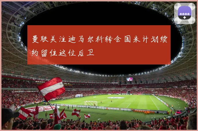 曼联关注迪马尔科转会国米计划续约留住这位后卫