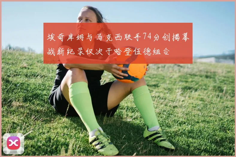 埃奇库姆与马克西联手74分创揭幕战新纪录仅次于哈登伍德组合