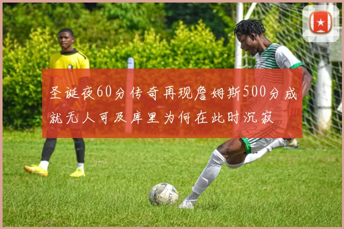 圣诞夜60分传奇再现詹姆斯500分成就无人可及库里为何在此时沉寂